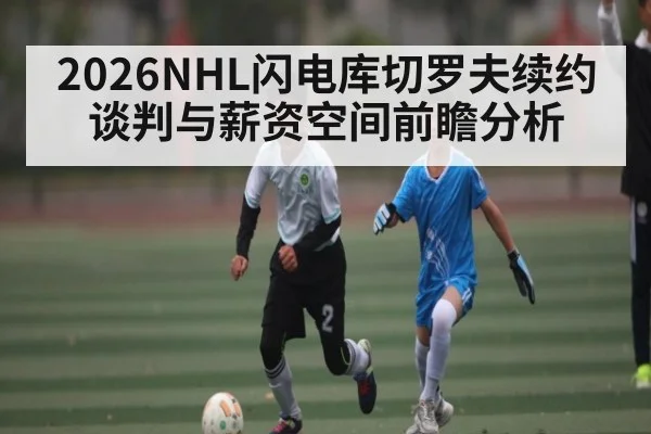 2026NHL闪电库切罗夫续约谈判与薪资空间前瞻分析