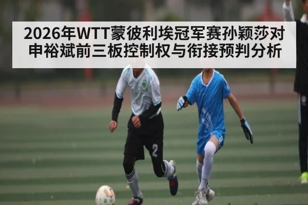 2026年WTT蒙彼利埃冠军赛孙颖莎对申裕斌前三板控制权与衔接预判分析